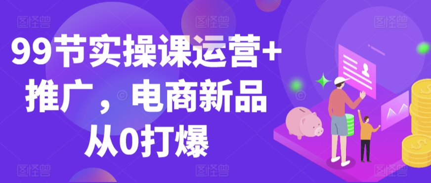 99节实操课运营+推广，电商新品从0打爆-玖卿社区