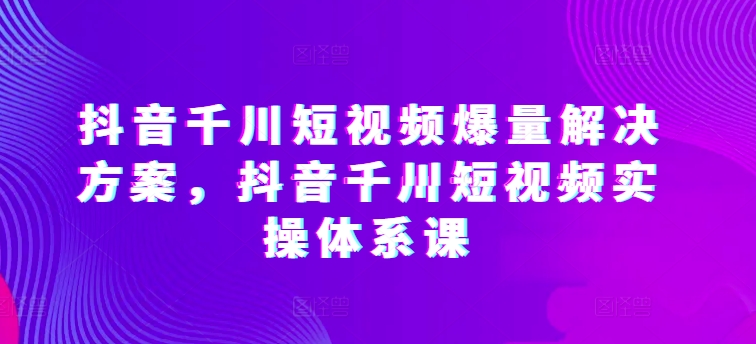 抖音千川短视频爆量解决方案，抖音千川短视频实操体系课-玖卿社区