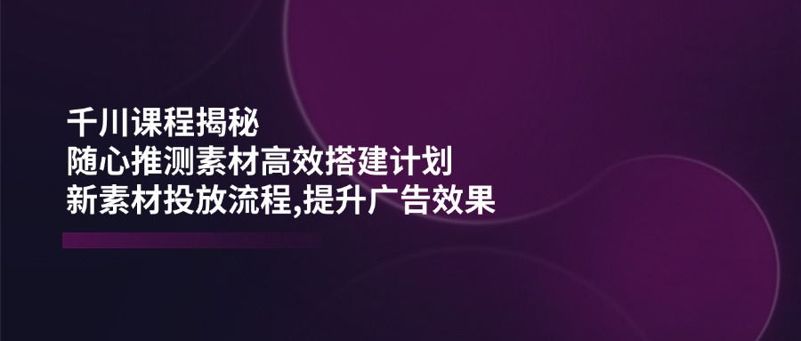 千川课程揭秘：随心推测素材高效搭建计划,新素材投放流程,提升广告效果-玖卿社区
