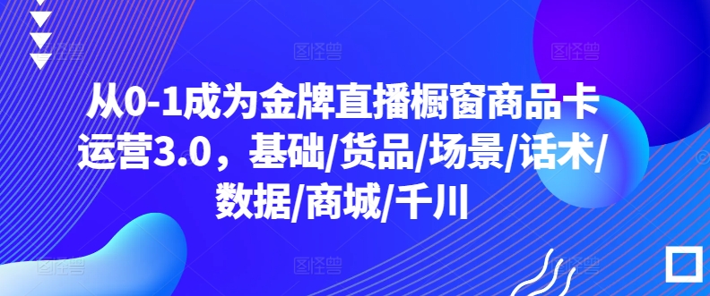 从0-1成为金牌直播橱窗商品卡运营3.0，基础/货品/场景/话术/数据/商城/千川-玖卿社区
