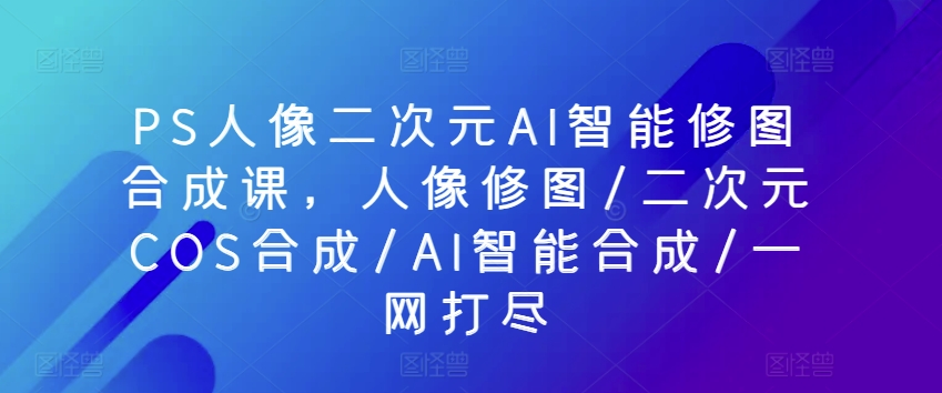 PS人像二次元AI智能修图合成课，人像修图/二次元COS合成/AI智能合成/一网打尽-玖卿社区