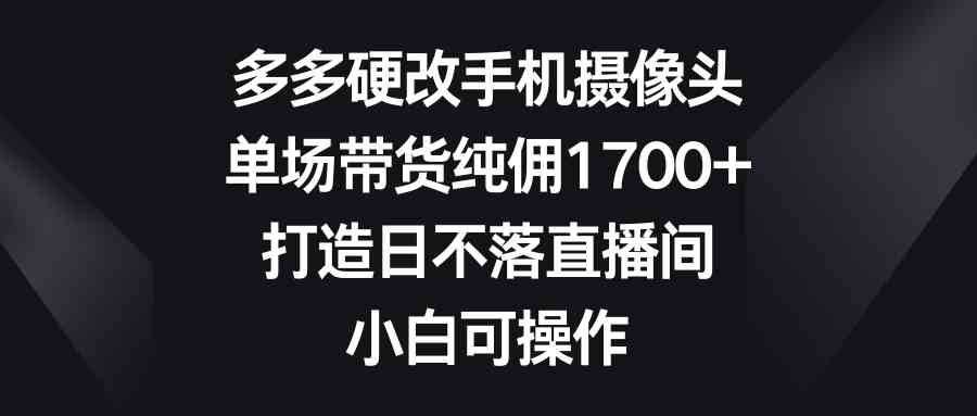 （9162期）多多硬改手机摄像头，单场带货纯佣1700+，打造日不落直播间，小白可操作-玖卿社区