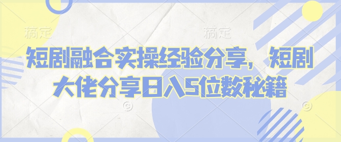 短剧融合实操经验分享，短剧大佬分享日入5位数秘籍-玖卿社区