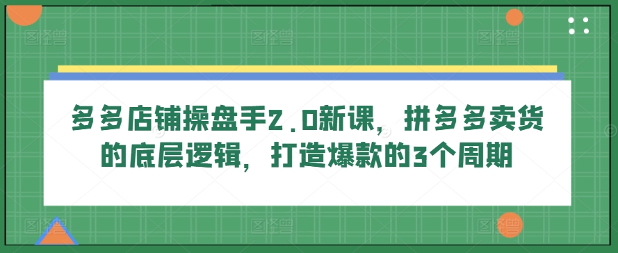 多多店铺操盘手2.0新课，拼多多卖货的底层逻辑，打造爆款的3个周期-玖卿社区