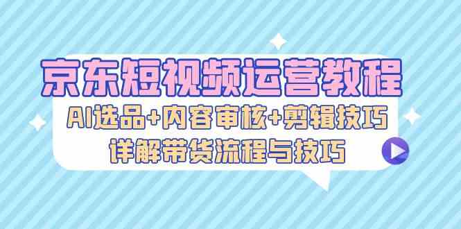 京东短视频运营教程：AI选品+内容审核+剪辑技巧，详解带货流程与技巧-玖卿社区