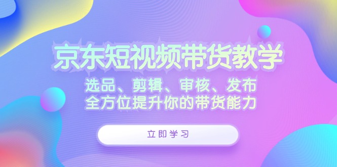 京东短视频带货教学：选品、剪辑、审核、发布，全方位提升你的带货能力-玖卿社区
