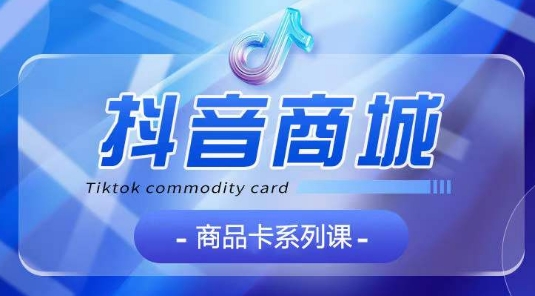 抖音商品卡系列课程，大模块【认知】【基础】【运营】【玩法】系统教学-玖卿社区