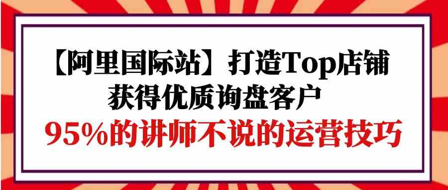 【阿里国际站】打造Top店铺-获得优质询盘客户，95%的讲师不说的运营技巧-玖卿社区