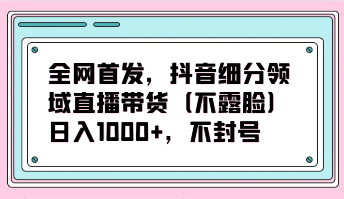 全网首发，抖音细分领域直播带货（不露脸）项目，日入1000+，不封号-玖卿社区