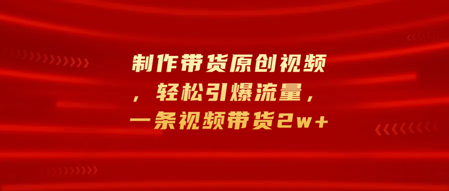 制作带货原创视频，轻松引爆流量，一条视频带货2w+-玖卿社区