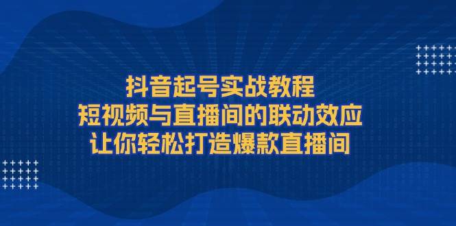 抖音起号实战教程，短视频与直播间的联动效应，让你轻松打造爆款直播间-玖卿社区