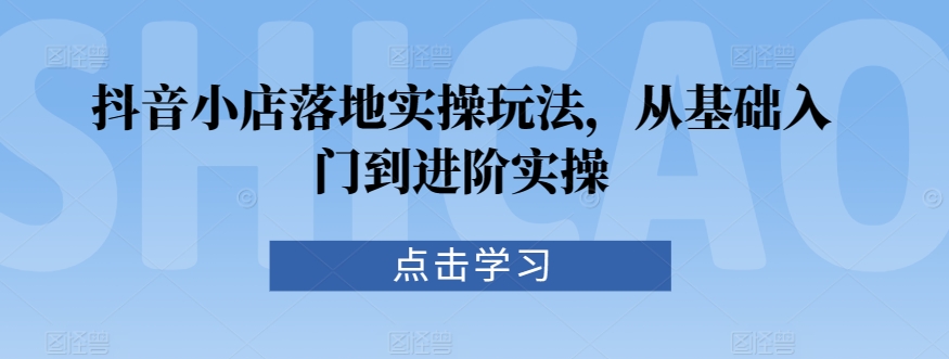 抖音小店落地实操玩法，从基础入门到进阶实操-玖卿社区