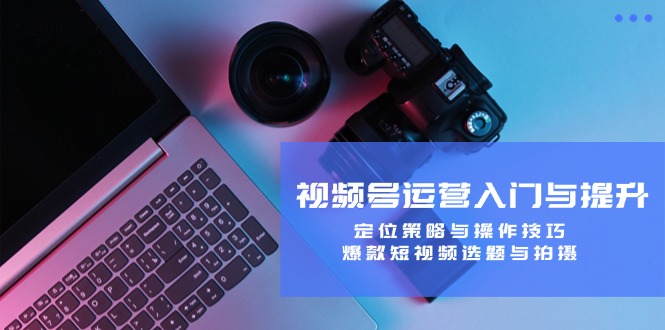 视频号运营入门与提升：定位策略与操作技巧，爆款短视频选题与拍摄-玖卿社区