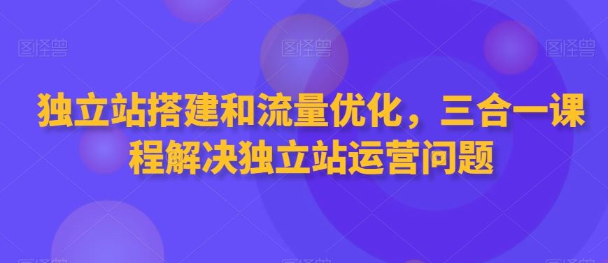 独立站搭建和流量优化，三合一课程解决独立站运营问题-玖卿社区