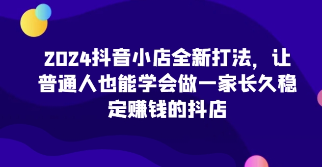 2024抖音小店全新打法，让普通人也能学会做一家长久稳定赚钱的抖店(更新)-玖卿社区