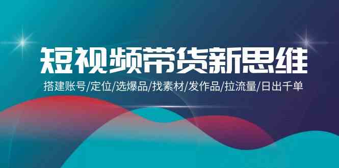 短视频带货新思维：搭建账号/定位/选爆品/找素材/发作品/拉流量/日出千单-玖卿社区