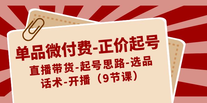 单品微付费-正价起号：直播带货-起号思路-选品-话术-开播（9节课）-玖卿社区