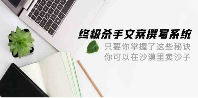 （9928期）终极 杀手文案-撰写系统 只要你掌握了这些秘诀 你可以在沙漠里卖沙子-42节-玖卿社区