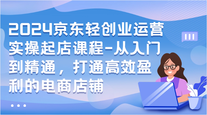 2024京东轻创业运营实操起店课程-从入门到精通，打通高效盈利的电商店铺-玖卿社区