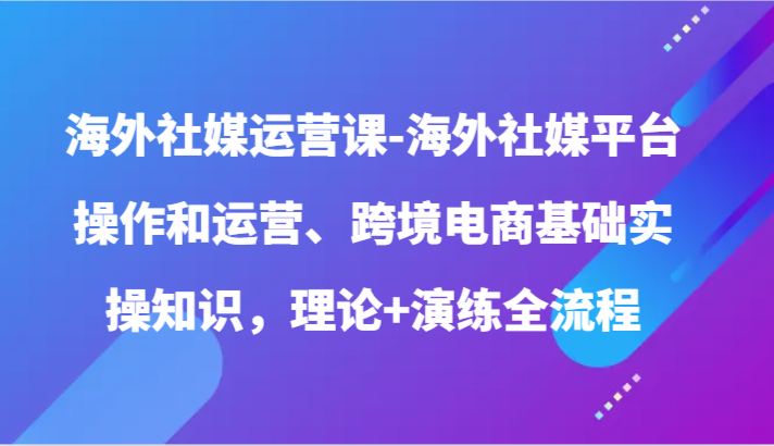 海外社媒运营课-海外社媒平台操作和运营、跨境电商基础实操知识，理论+演练全流程-玖卿社区
