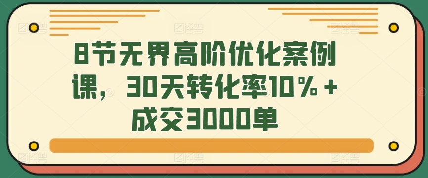 8节无界高阶优化案例课，30天转化率10%+成交3000单-玖卿社区