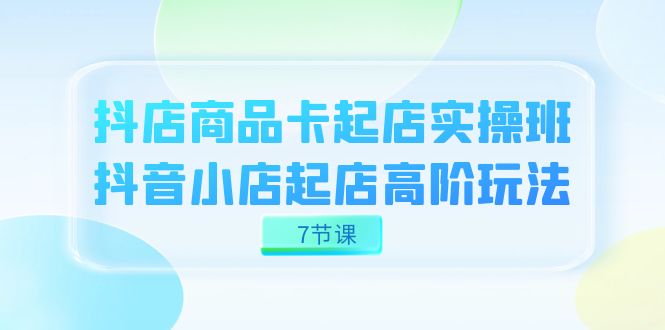 抖店-商品卡起店实战班，抖音小店起店高阶玩法（7节课）-玖卿社区