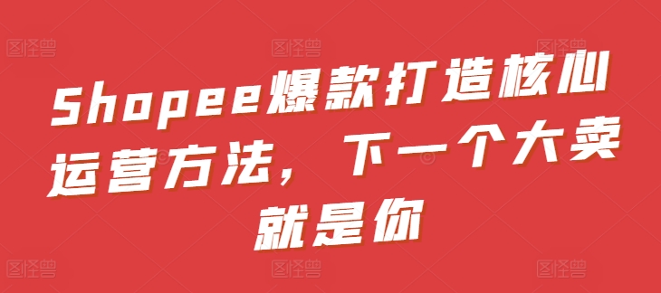 Shopee爆款打造核心运营方法，下一个大卖就是你-玖卿社区