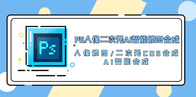 （10286期）PS人像二次元AI智能修图 合成 人像修图/二次元 COS合成/AI 智能合成/100节-玖卿社区