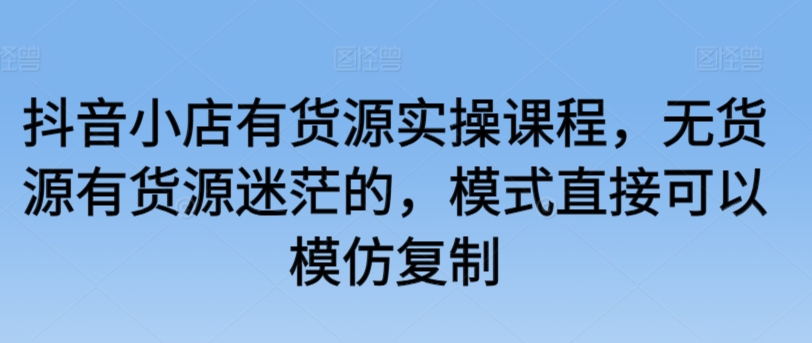 抖音小店有货源实操课程，无货源有货源迷茫的，模式直接可以模仿复制-玖卿社区