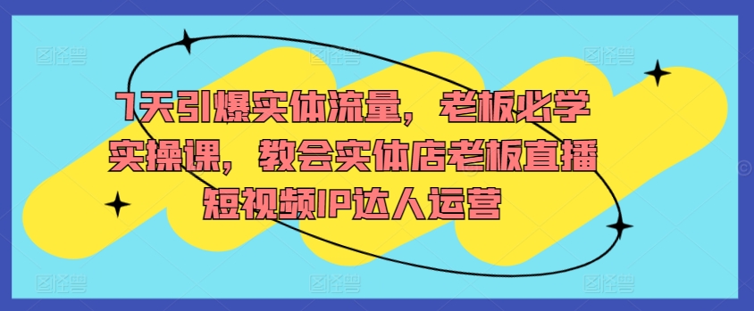 7天引爆实体流量，老板必学实操课，教会实体店老板直播短视频IP达人运营-玖卿社区