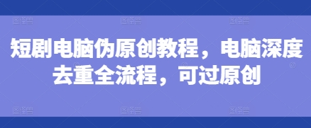 短剧电脑伪原创教程，电脑深度去重全流程，可过原创-玖卿社区