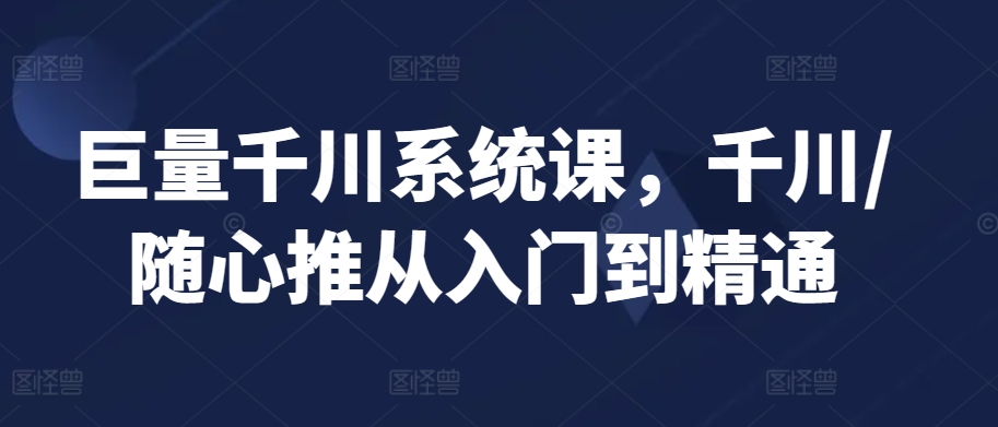 巨量千川系统课，千川/随心推从入门到精通-玖卿社区