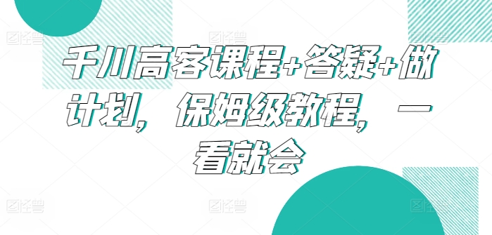 千川高客课程+答疑+做计划，保姆级教程，一看就会-玖卿社区