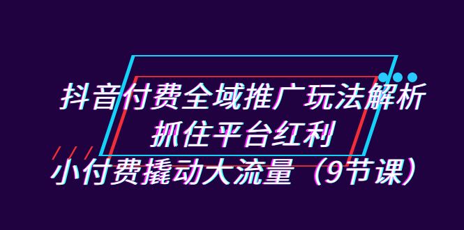 抖音付费全域推广玩法解析：抓住平台红利，小付费撬动大流量（9节课）-玖卿社区