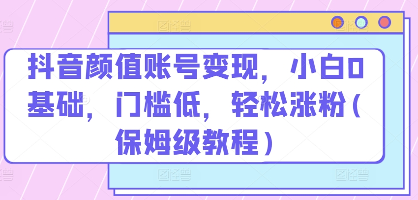 抖音颜值账号变现，小白0基础，门槛低，​轻松涨粉(保姆级教程)-玖卿社区