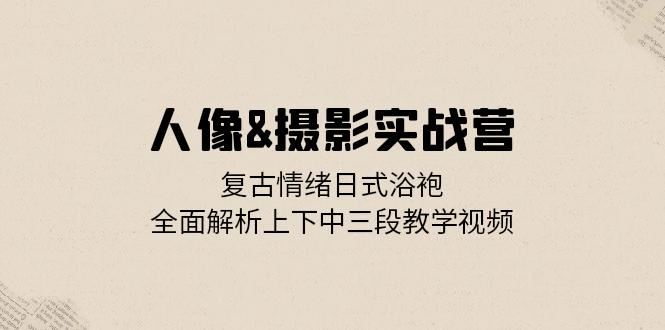 人像摄影实战营：复古情绪日式浴袍，全面解析上下中三段教学视频-玖卿社区
