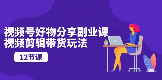 视频号好物分享副业课，视频剪辑带货玩法（12节课）-玖卿社区