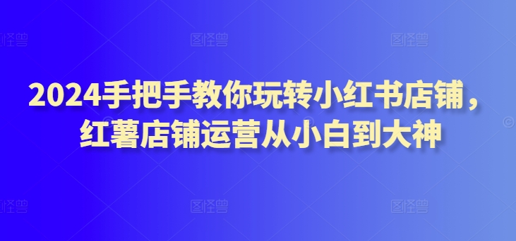 2024手把手教你玩转小红书店铺，红薯店铺运营从小白到大神-玖卿社区