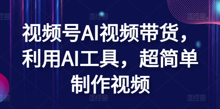 视频号AI视频带货，利用AI工具，超简单制作视频-玖卿社区