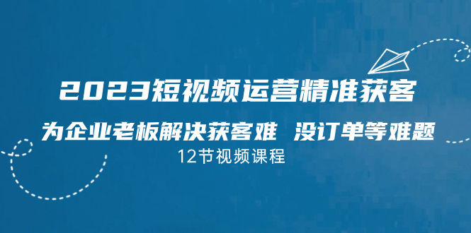 2023短视频·运营精准获客，为企业老板解决获客难 没订单等难题（12节课）-玖卿社区