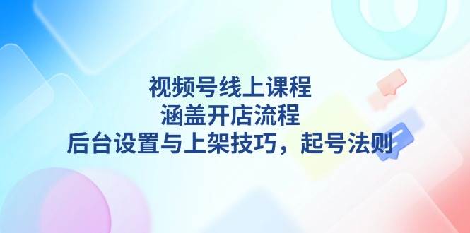 视频号线上课程详解，涵盖开店流程，后台设置与上架技巧，起号法则-玖卿社区