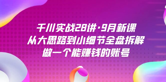 千川实战28讲·9月新课：从大思路到小细节全盘拆解，做一个能赚钱的账号-玖卿社区
