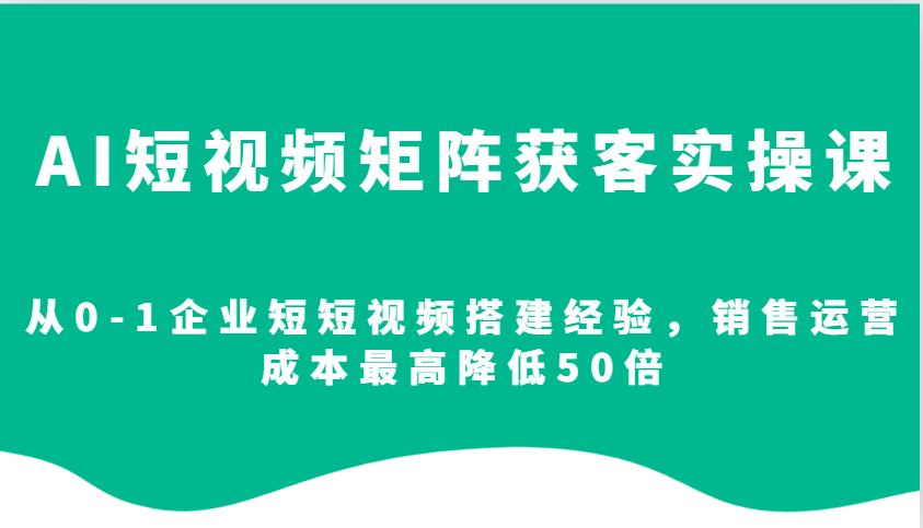 AI短视频矩阵获客实操课，从0-1企业短短视频搭建经验，销售运营成本最高降低50倍-玖卿社区