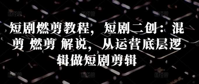 短剧燃剪教程，短剧二创：混剪 燃剪 解说，从运营底层逻辑做短剧剪辑-玖卿社区