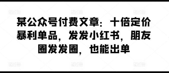 某公众号付费文章：十倍定价暴利单品，发发小红书，朋友圈发发圈，也能出单-玖卿社区