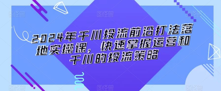 2024年千川投流前沿打法落地实操课，快速掌握运营和千川的投流策略-玖卿社区