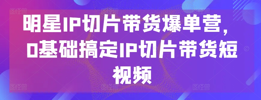 明星IP切片带货爆单营，0基础搞定IP切片带货短视频-玖卿社区