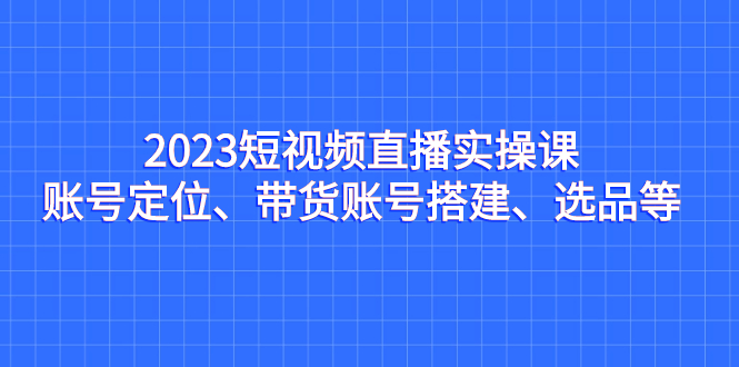 2023短视频直播实操课，账号定位、带货账号搭建、选品等-玖卿社区