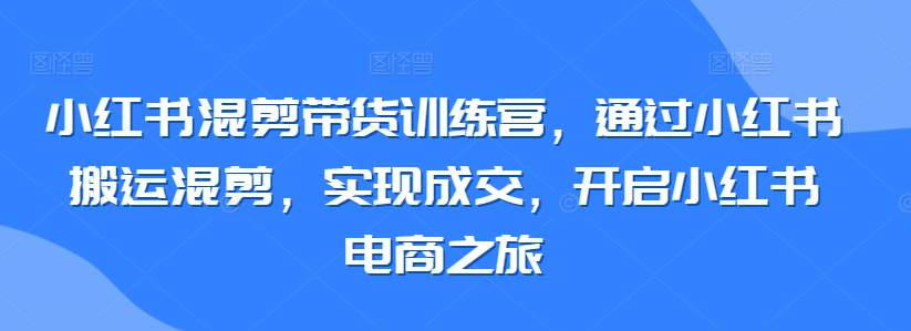 小红书混剪带货训练营，通过小红书搬运混剪，实现成交，开启小红书电商之旅-玖卿社区
