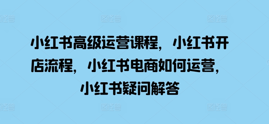 小红书高级运营课程，小红书开店流程，小红书电商如何运营，小红书疑问解答-玖卿社区